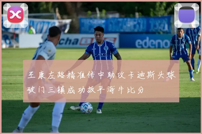 王康左路精准传中助攻卡迪斯头球破门三镇成功扳平海牛比分