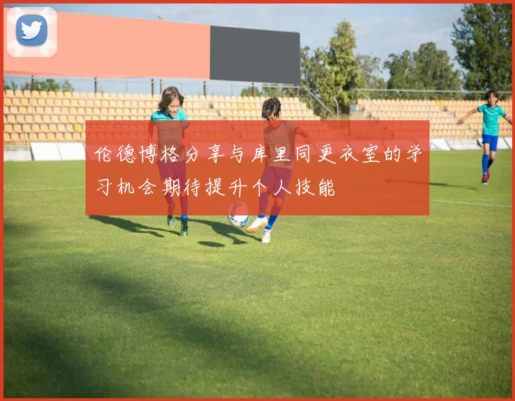 伦德博格分享与库里同更衣室的学习机会期待提升个人技能