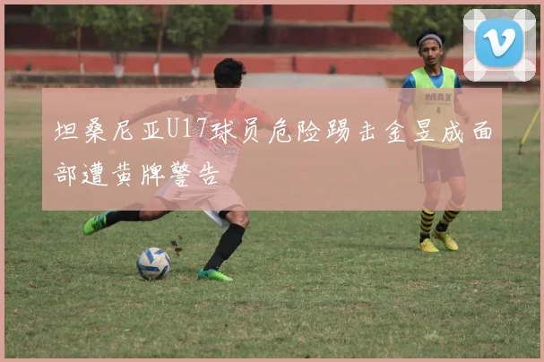 坦桑尼亚U17球员危险踢击金昱成面部遭黄牌警告