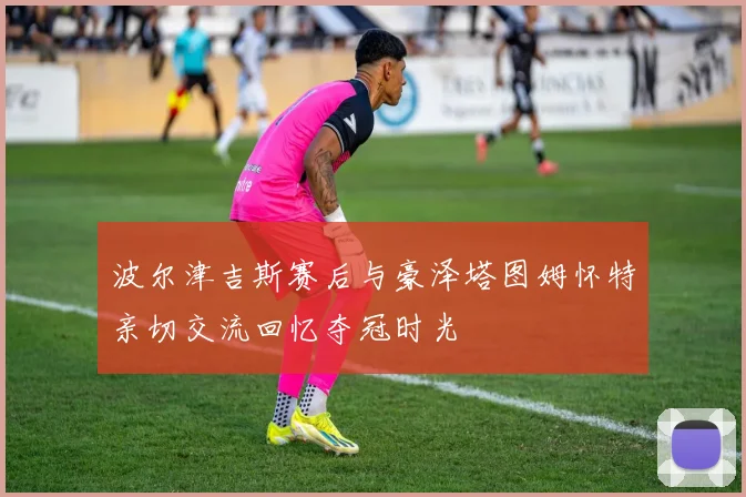 波尔津吉斯赛后与豪泽塔图姆怀特亲切交流回忆夺冠时光