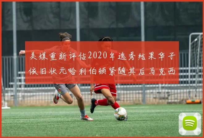 美媒重新评估2020年选秀结果华子依旧状元哈利伯顿紧随其后马克西位列探花