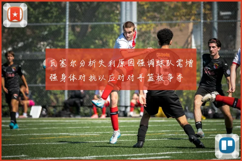 瓦塞尔分析失利原因强调球队需增强身体对抗以应对对手篮板争夺