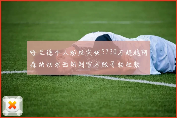 哈兰德个人粉丝突破5730万超越阿森纳切尔西热刺官方账号粉丝数