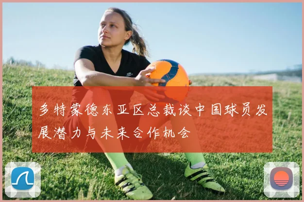 多特蒙德东亚区总裁谈中国球员发展潜力与未来合作机会