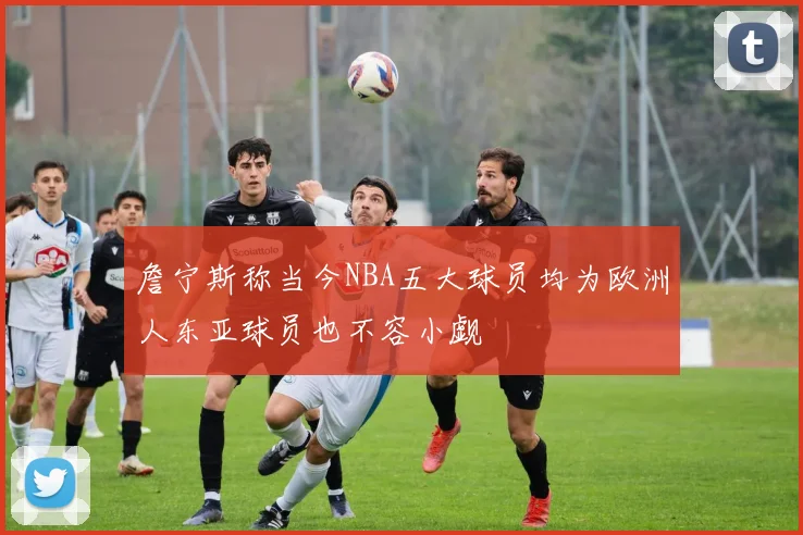 詹宁斯称当今NBA五大球员均为欧洲人东亚球员也不容小觑