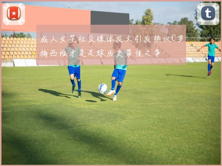 成人女星社交媒体发文引发热议C罗梅西谁才是足球历史最佳之争