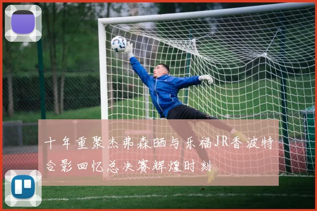 十年重聚杰弗森晒与乐福JR香波特合影回忆总决赛辉煌时刻
