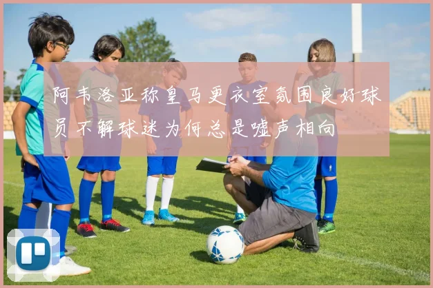 阿韦洛亚称皇马更衣室氛围良好球员不解球迷为何总是嘘声相向