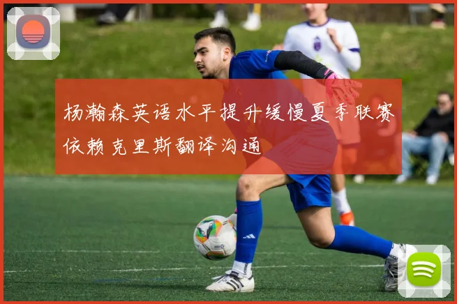 杨瀚森英语水平提升缓慢夏季联赛依赖克里斯翻译沟通