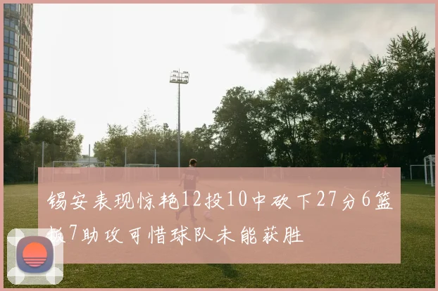 锡安表现惊艳12投10中砍下27分6篮板7助攻可惜球队未能获胜