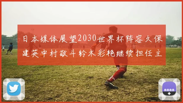 日本媒体展望2030世界杯阵容久保建英中村敬斗铃木彩艳继续担任主力