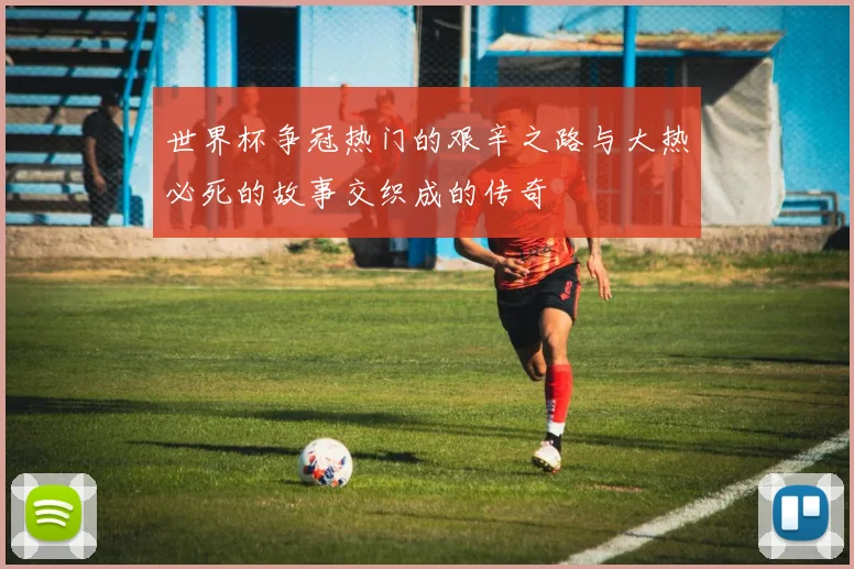 世界杯争冠热门的艰辛之路与大热必死的故事交织成的传奇