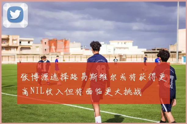 张博源选择路易斯维尔或将获得更高NIL收入但将面临更大挑战
