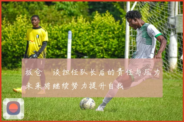 板仓滉谈担任队长后的责任与压力未来将继续努力提升自我