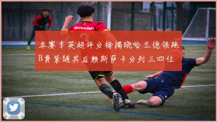 本赛季英超评分榜揭晓哈兰德领跑B费紧随其后赖斯萨卡分列三四位