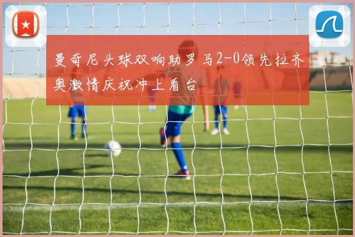 曼奇尼头球双响助罗马2-0领先拉齐奥激情庆祝冲上看台