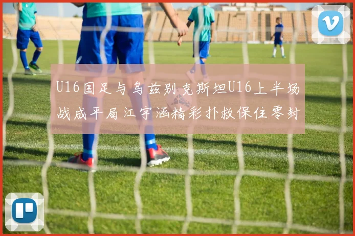 U16国足与乌兹别克斯坦U16上半场战成平局江宇涵精彩扑救保住零封纪录