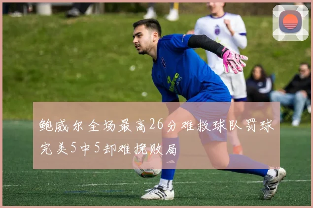 鲍威尔全场最高26分难救球队罚球完美5中5却难挽败局