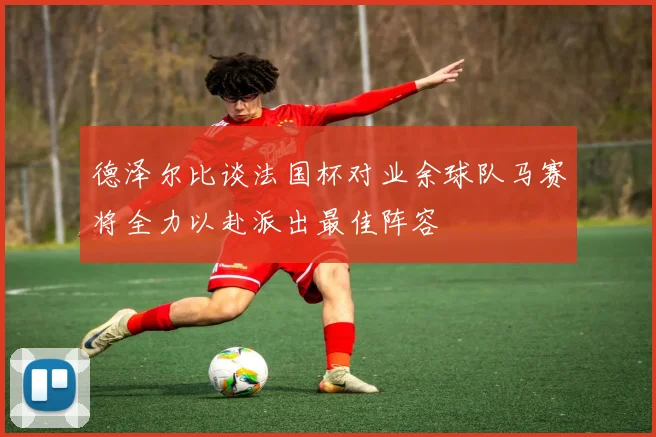 德泽尔比谈法国杯对业余球队马赛将全力以赴派出最佳阵容