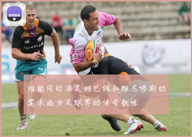 谁能同时满足姆巴佩和维尼修斯的需求成为足球界的传奇教练