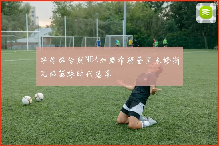 字母弟告别NBA加盟希腊普罗米修斯兄弟篮球时代落幕