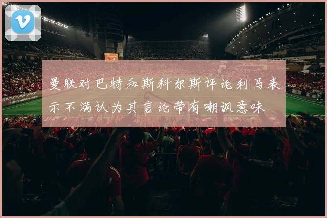 曼联对巴特和斯科尔斯评论利马表示不满认为其言论带有嘲讽意味