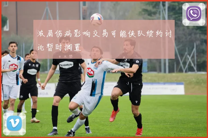 浓眉伤病影响交易可能侠队续约讨论暂时搁置