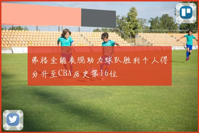 弗格全能表现助力球队胜利个人得分升至CBA历史第16位