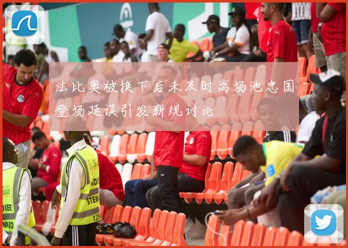 法比奥被换下后未及时离场池忠国登场延误引发新规讨论
