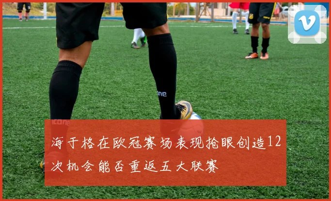 海于格在欧冠赛场表现抢眼创造12次机会能否重返五大联赛