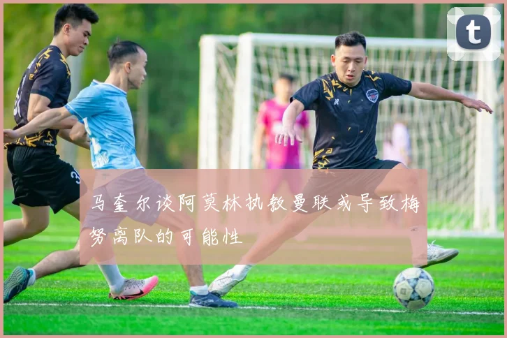 马奎尔谈阿莫林执教曼联或导致梅努离队的可能性