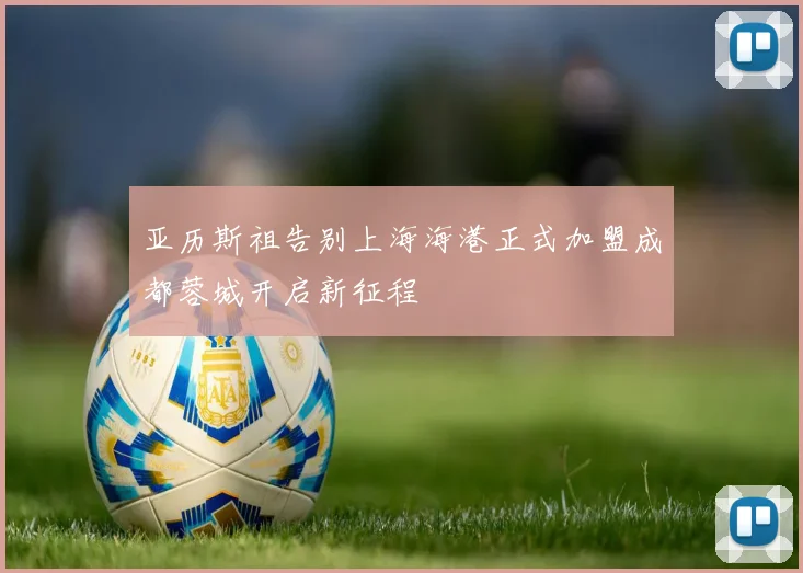 亚历斯祖告别上海海港正式加盟成都蓉城开启新征程