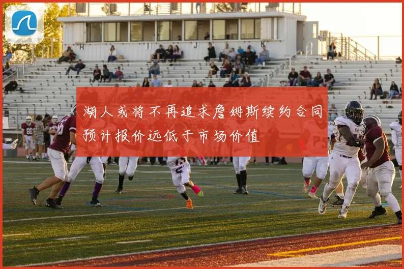 湖人或将不再追求詹姆斯续约合同预计报价远低于市场价值