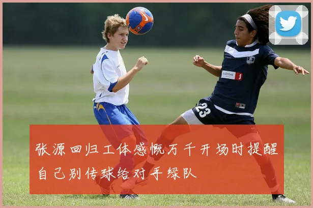 张源回归工体感慨万千开场时提醒自己别传球给对手绿队