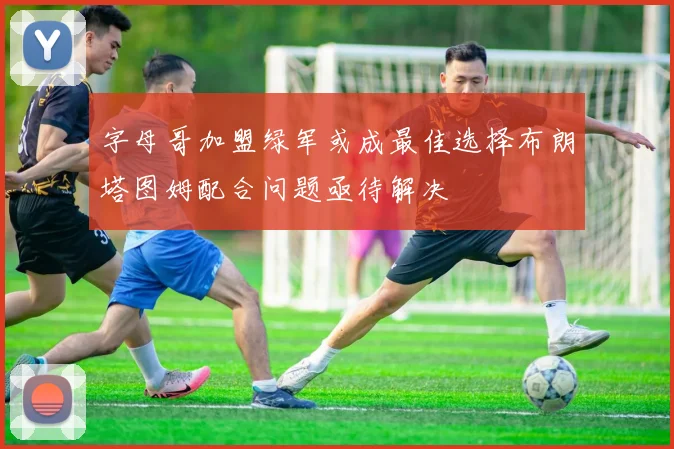 字母哥加盟绿军或成最佳选择布朗塔图姆配合问题亟待解决